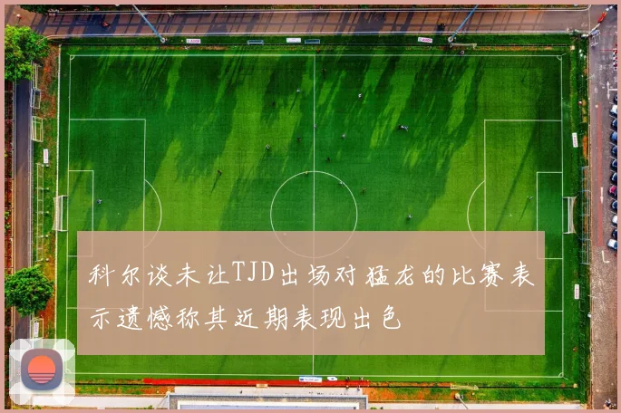 科尔谈未让TJD出场对猛龙的比赛表示遗憾称其近期表现出色
