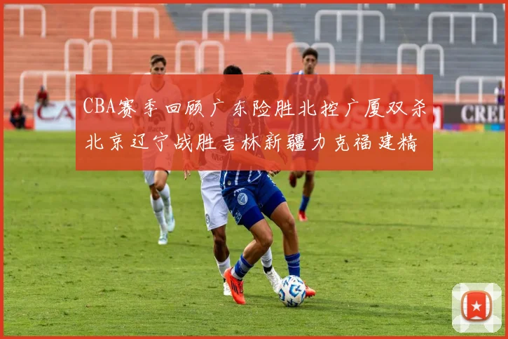 CBA赛季回顾广东险胜北控广厦双杀北京辽宁战胜吉林新疆力克福建精彩纷呈