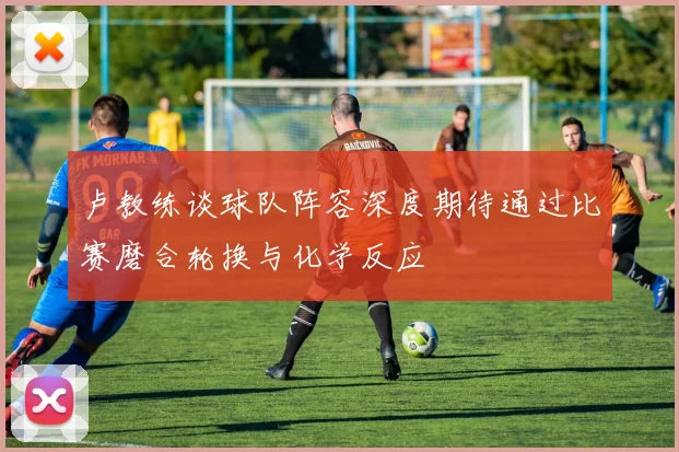 卢教练谈球队阵容深度期待通过比赛磨合轮换与化学反应