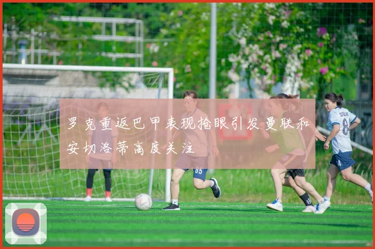 罗克重返巴甲表现抢眼引发曼联和安切洛蒂高度关注