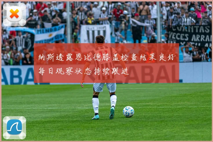 纳斯透露恩比德膝盖检查结果良好每日观察状态持续跟进