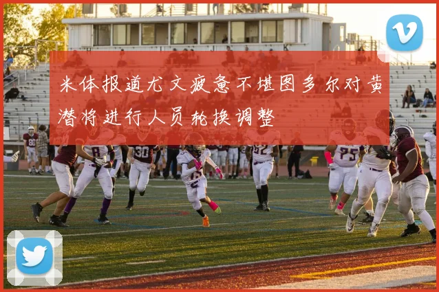 米体报道尤文疲惫不堪图多尔对黄潜将进行人员轮换调整