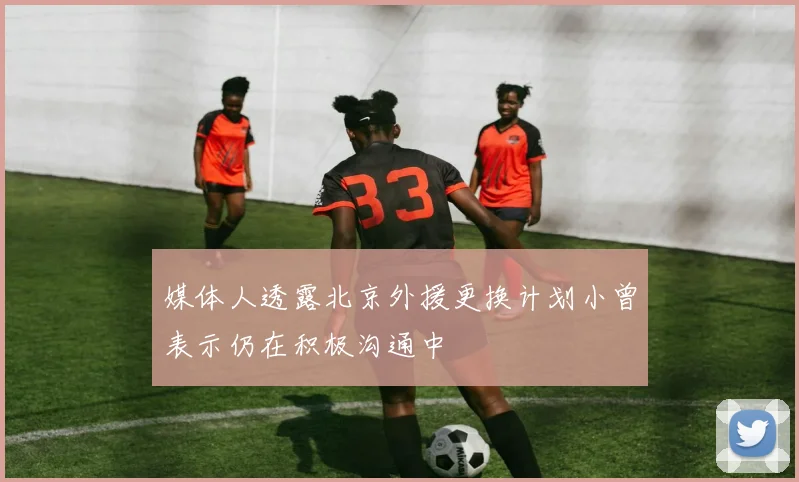 媒体人透露北京外援更换计划小曾表示仍在积极沟通中
