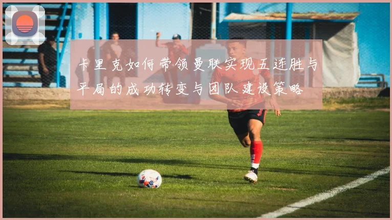 卡里克如何带领曼联实现五连胜与平局的成功转变与团队建设策略