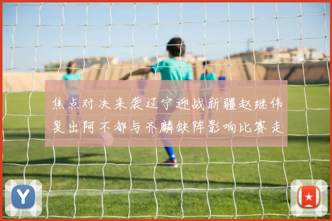 焦点对决来袭辽宁迎战新疆赵继伟复出阿不都与齐麟缺阵影响比赛走势