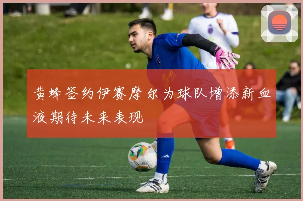黄蜂签约伊赛摩尔为球队增添新血液期待未来表现