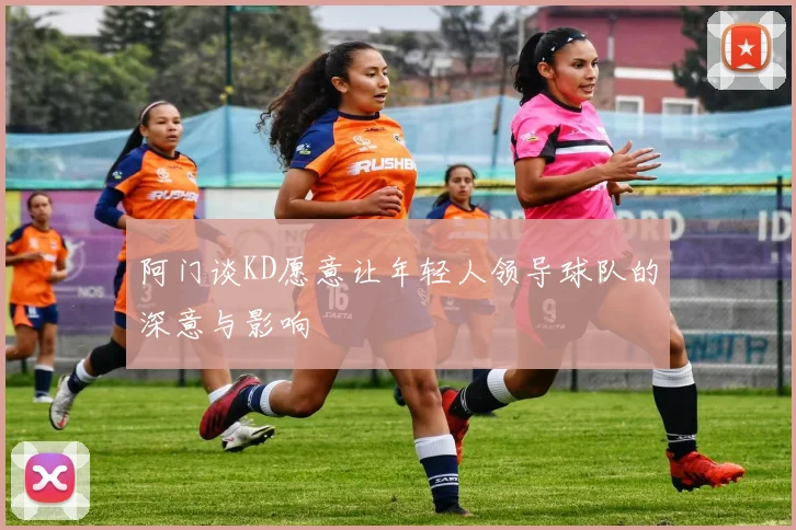 阿门谈KD愿意让年轻人领导球队的深意与影响
