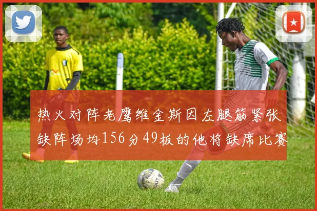热火对阵老鹰维金斯因左腿筋紧张缺阵场均156分49板的他将缺席比赛