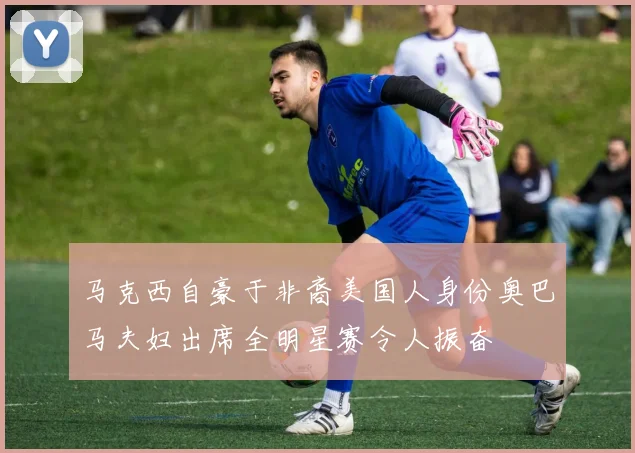 马克西自豪于非裔美国人身份奥巴马夫妇出席全明星赛令人振奋
