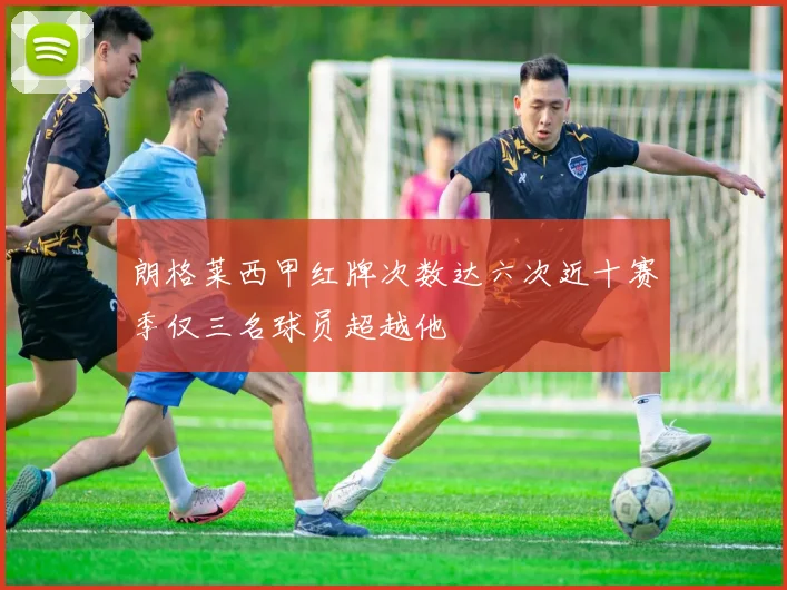 朗格莱西甲红牌次数达六次近十赛季仅三名球员超越他