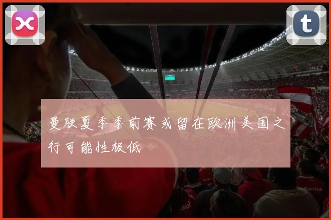 曼联夏季季前赛或留在欧洲美国之行可能性极低