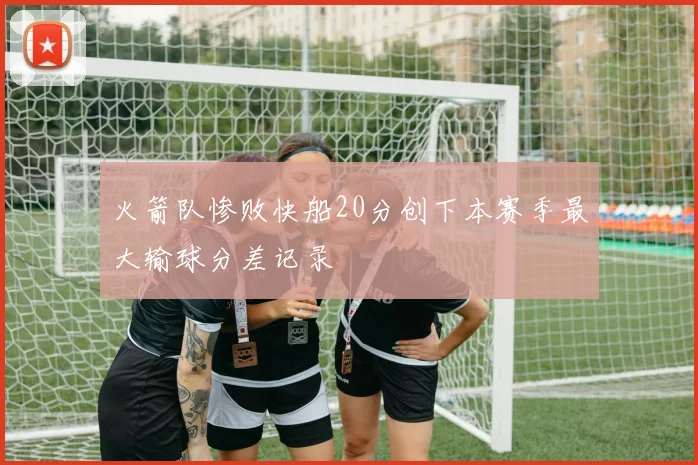 火箭队惨败快船20分创下本赛季最大输球分差记录