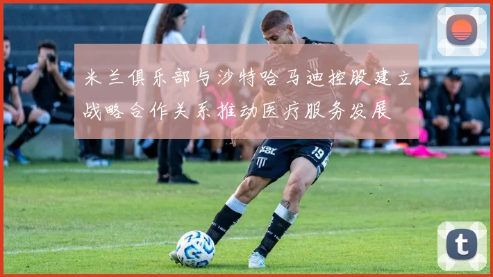 米兰俱乐部与沙特哈马迪控股建立战略合作关系推动医疗服务发展
