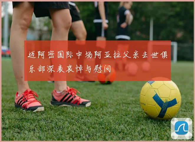 迈阿密国际中场阿亚拉父亲去世俱乐部深表哀悼与慰问