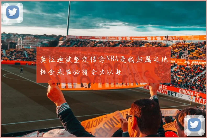 奥拉迪波坚定信念NBA是我归属之地机会来临必将全力以赴