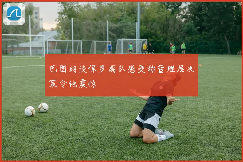 巴图姆谈保罗离队感受称管理层决策令他震惊