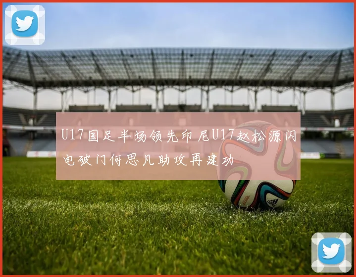 U17国足半场领先印尼U17赵松源闪电破门何思凡助攻再建功