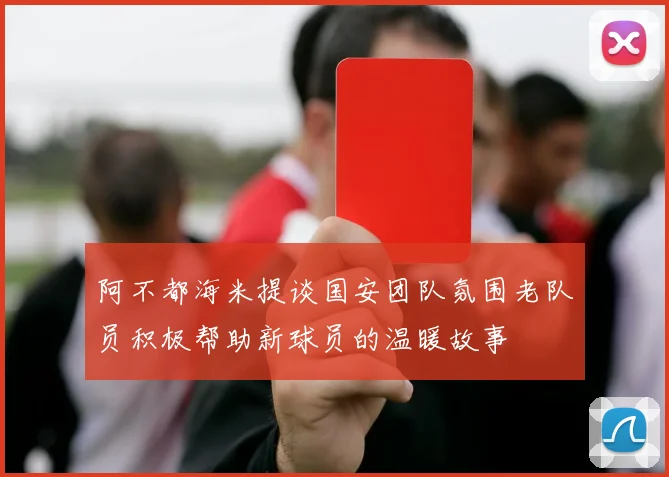 阿不都海米提谈国安团队氛围老队员积极帮助新球员的温暖故事