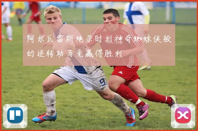 阿尔瓦雷斯绝杀时刻神奇蜘蛛侠般的逆转助马竞赢得胜利